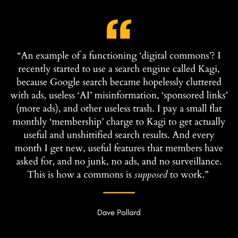 Quote graphic with yellow quotation marks on black background featuring a testimonial from Dave Pollard about Kagi search engine. The quote reads: "An example of a functioning 'digital commons'? I recently started to use a search engine called Kagi, because Google search became hopelessly cluttered with ads, useless 'AI' misinformation, 'sponsored links' (more ads), and other useless trash. I pay a small flat monthly 'membership' charge to Kagi to get actually useful and unshittified search results. And every month I get new, useful features that members have asked for, and no junk, no ads, and no surveillance. This is how a commons is supposed to work." The word "supposed" appears in italics for emphasis.
