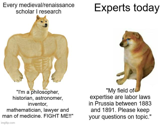 Buff Doge vs. Cheems meme template. 

On the left is "Buff Doge" -- a large 'buff' dog illustration. Above this dog is the text "every medical/renaissance scholar I research"  and below "I'm a philosopher, historian, astronomer, inventor, mathematician, lawyer and man of medicine. FIGHT ME!!"

On the right is "Cheems " -- a picture of an actual dog with a similar face sitting . Above this dog is the text "Experts today"  and below "My field of expertise are labor laws in Prussia between 1883 and 1891. Please keep your questions on topic."