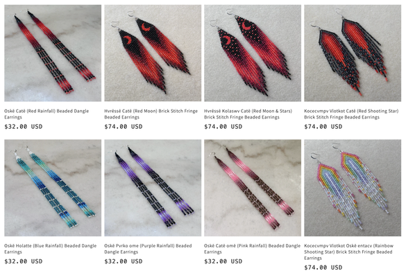 A grid of beaded earrings for sale:
Oskē Catē (Red Rainfall) Beaded Dangle Earrings - $32.00 USD
Hvressē Catē (Red Moon) Brick Stitch Fringe Beaded Earrings - $74.00 USD
Hvressē Kolaswv Catē (Red Moon & Stars) Brick Stitch Fringe Beaded Earrings - $74.00 USD
Kocecvmpv Vlotkot Catē (Red Shooting Star) Brick Stitch Fringe Beaded Earrings - $74.00 USD
Oske Holatte (Blue Rainfall) Beaded Dangle Earrings - $32.00 USD
Oskē Pvrko ome (Purple Rainfall) Beaded Dangle Earrings - $32.00 USD
Oskē Caté omē (Pink Rainfall) Beaded Dangle Earrings - $32.00 USD
Kocecvmpv Vlotkot Oskē entacv (Rainbow Shooting Star) Brick Stitch Fringe Beaded Earrings - $74.00 USD