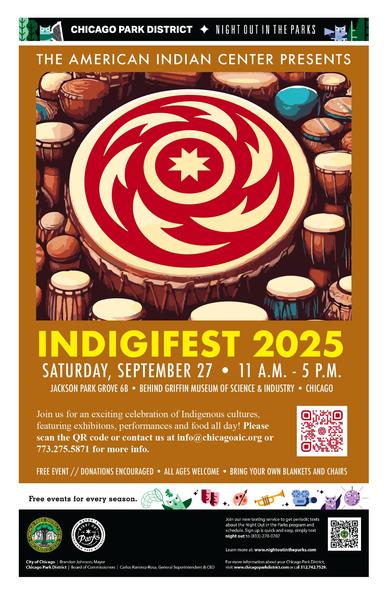 CHICAGO PARK DISTRICT & NIGHT OUTIN THE PARKS
THE AMERICAN INDIAN CENTER PRESENTS
INDIGIFEST 2025
SATURDAY, SEPTEMBER 27 • 11 A.M. - 5 P.M.
JACKSON PARK GROVE 6B • BEHIND GRIFFIN MUSEUM OF SCIENCE & INDUSTRY • CHICAGO
Join us for an exciting celebration of Indigenous cultures, featuring exhibitions, performances and food all day! Please scan the QR code or contact us at info@chicagoaic.org or 773.275.5871 for more info.
FREE EVENT // DONATIONS ENCOURAGED • ALL AGES WELCOME • BRING YOUR OWN BLANKETS AND CHAIRS
Free events for every season.
Join our new texting service to get periodic texts about the Night Out in the Parks program and schedule. Sign up is quick and easy, simply text night out to (833)-270-0707
Learn more at: www.nightoutintheparks.com
City of Chicago | Brandon Johnson, Mayor
Chicago Park District | Board of Commissioners | Carlos Ramirez-Rosa, General Superintendent & CEO
For more information about your Chicago Park District, visit www.chicagoparkdistrict.com or call 312.742.7529.