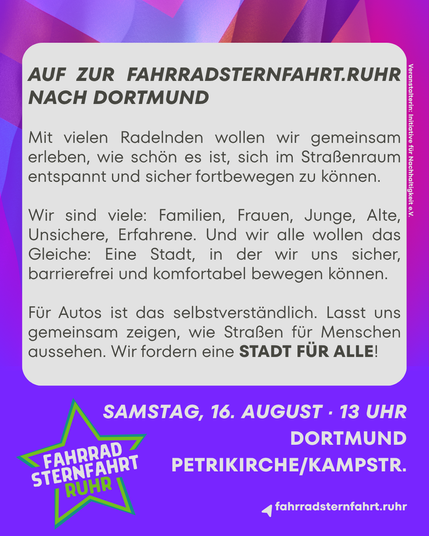 AUF ZUR FAHRRADSTERNFAHRT.RUHR NACH DORTMUND
Mit vielen Radelnden wollen wir gemeinsam erleben, wie schön es ist, sich im Straßenraum entspannt und sicher fortbewegen zu können.
Wir sind viele: Familien, Frauen, Junge, Alte, Unsichere, Erfahrene. Und wir alle wollen das Gleiche: Eine Stadt, in der wir uns sicher, barrierefrei und komfortabel bewegen können. Für Autos ist das selbstverständlich. Lasst uns gemeinsam zeigen, wie Straßen für Menschen aussehen. Wir fordern eine STADT FÜR ALLE!

Samstag, 16. August, 13 Uhr - Dortmund, Petrikirche/Kampstr.
