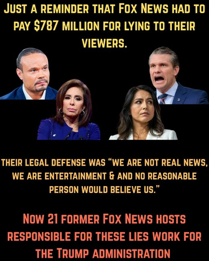 JUST A REMINDER THAT FOX NEWS HAD TO PAY $787 MILLION FOR LYING TO THEIR VIEWERS

 THEIR LEGAL DEFENSE WAS “WE ARE NOT REAL NEWS, LGRS PERSON WOULD BELIEVE US.” Now 21 FORMER FOX NEWS HOSTS RESPONSIBLE FOR THESE LIES WORK IN THE TRUMP ADMININSTRATION.