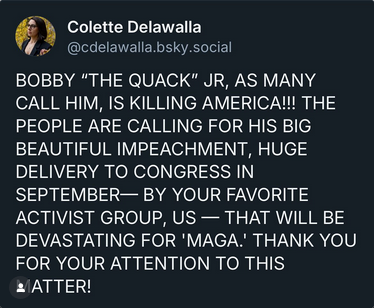 From Colette Delawalla on BSky. She's at Emory and she's the founder and director of #StandUpForScience

"BOBBY 'THE QUACK' JR, AS MANY CALL HIM, IS KILLING AMERICA!!! THE PEOPLE ARE CALLING FOR HIS BIG BEAUTIFUL IMPEACHMENT, HUGE DELIVERY TO CONGRESS IN SEPTEMBER-- BY YOUR FAVORITE ACTIVIST GROUP, US-- THAT WILL BE DEVASTATING FOR 'MAGA.' THANK YOU FOR YOUR ATTENTION TO THIS MATTER!"