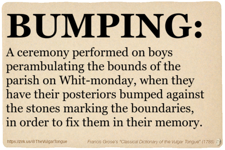 Image imitating a page from an old document, text (as in main toot):

BUMPING. A ceremony performed on boys perambulating the bounds of the parish on Whit-monday, when they have their posteriors bumped against the stones marking the boundaries, in order to fix them in their memory.

A selection from Francis Grose’s “Dictionary Of The Vulgar Tongue” (1785)