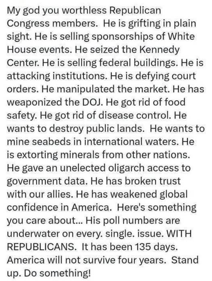 My god you worthless Republican Congress members. He is grifting in plain sight. He is selling sponsorships of White House events. He seized the Kennedy Center. He is selling federal buildings. He is attacking institutions. He is defying court orders. He manipulated the market. He has weaponized the DOJ. He got rid of food safety. He got rid of disease control. He wants to destroy public lands. He wants to mine seabeds in international waters. He is extorting minerals from other nations. He gave an unelected oligarch access to government data. He has broken trust

with our allies. He has weakened global confidence in America. Here's something you care about... His poll numbers are underwater on every. single. issue. WITH REPUBLICANS. It has been 135 days. America will not survive four years. Stand up. Do something!