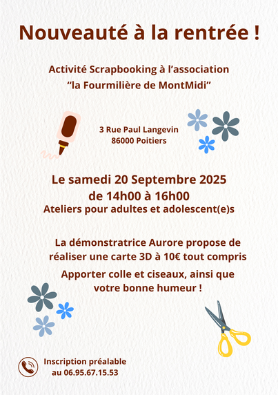 Nouveauteé a la rentrée!
Activité Scrapbooking a l'association
“la Fourmiliére de MontMidi”
 3 Rue Paul Langevin 
- 86000 Poitiers

Le samedi 20 Septembre 2025
de 14h00 a 16h00
Ateliers pour adultes et adolescent(e)s
Aurore propose de
réaliser une carte 3D a 10€ tout compris
Apporter colle et ciseaux, ainsi que votre bonne humeur!
Inscription préalable
au 06.95.67.15.53