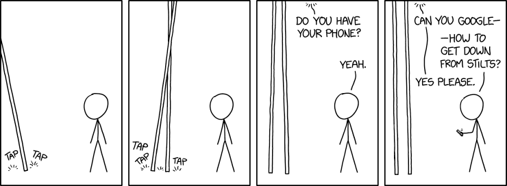 XKCD comic #3130 "Predicament" https://xkcd.com/3130/

transcript & explanation from ExplainXKCD https://www.explainxkcd.com/wiki/index.php/3130:_Predicament

transcript:

[Panel 1:]
[On the left a long stick enters the panel from near the top left. There are "tap tap" sounds where the stick hits the ground. Cueball is on the right, looking left towards the stick.]

[Panel 2:]
[There are now two long sticks closer to the middle of the panel. They cross near the top, and the stick makes three taps near the bottom. Cueball is still looking at them.]

[Panel 3:]
[The two sticks are almost parallel now, a little further apart at the ground.
Cueball is still looking at them.
Voice from above: Do you have your phone?
Cueball: Yeah.

[Panel 4:]
[The two sticks are parallel. Cueball is holding a cellphone in his right hand.]
Voice from above: Can you google --
Cueball: -- How to get down from stilts?
Voice from above: Yes please.

Title text: I dropped my phone while trying to search, and I tried to unlock it from up here, so can you also search for screen repair places?

explanation (truncated to fit):
Someone on very tall stilts walks up to Cueball and requests that he google something for them. Cueball correctly guesses that they want to find out how to get down from stilts.

The title text explains that this person dropped their phone and tried to unlock it with the stilts, but ended up breaking their phone in the process. [...] This procedure clearly hasn't gone well.

[...]