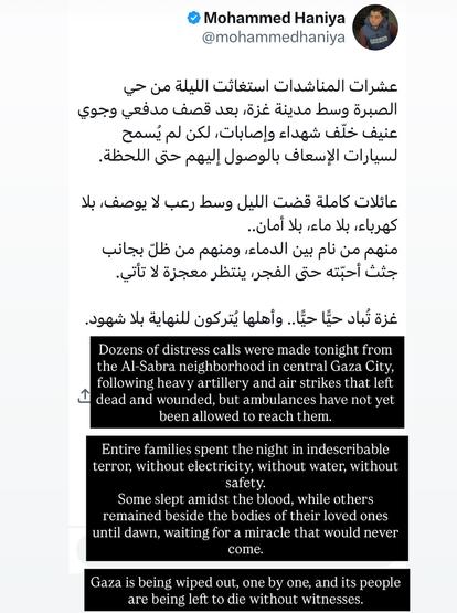 Screenshot of social media post by Mohammed Haniya:

Dozens of distress calls were made tonight from the Al-Sabra neighborhood in central Gaza City, following heavy artillery and air strikes that left dead and wounded, but ambulances have not yet been allowed to reach them.
Entire families spent the night in indescribable terror, without electricity, without water, without safety.
Some slept amidst the blood, while others remained beside the bodies of their loved ones until dawn, waiting for a miracle that would never come.
Gaza is being wiped out, one by one, and its people are being left to die without witnesses.

Original Arabic:

عشرات المناشدات استغاثت الليلة من حي الصبرة وسط مدينة غزة، بعد قصف مدفعي وجوي عنيف خلّف شهداء وإصابات, لكن لم يُسمح لسيارات الإسعاف بالوصول إليهم حتى اللحظة.
عائلات كاملة قضت الليل وسط رعب لا يوصف, بلا كهرباء، بلا ماء، بلا أمان..
منهم من نام بين الدماء، ومنهم من ظلّ بجانب جثث أحبّته حتى الفجر، ينتظر معجزة لا تأتي.
غزة تُباد حيًّا حيًّا.. وأهلها يُتركون للنهاية بلا شهود.