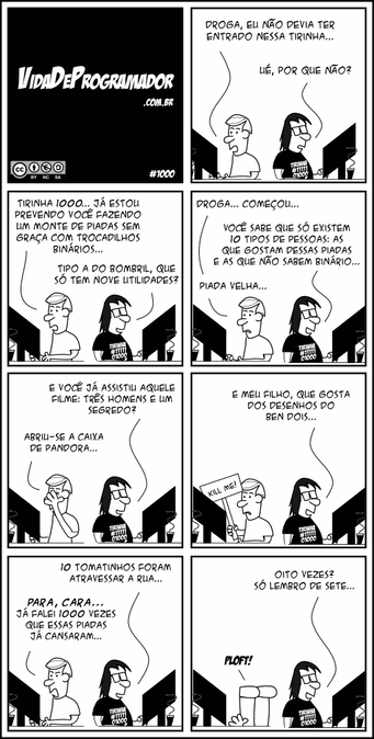 P.A.: Droga, eu não devia ter entrado nessa tirinha... Programador: Ué, por que não? P.A.: Tirinha 1000... Já estou prevendo você fazendo um monte de piadas sem graça com trocadilhos binários... Programador: Tipo a do Bombril, que só tem nove utilidades? P.A.: Droga... Começou... Programador: Você sabe que só existem 10 tipos de pessoas: as que gostam dessas piadas e as que não sabem binário... P.A.: Piada velha... Programador: E você já assistiu aquele filme: Três homens e um segredo? P.A.: Abriu-se a caixa de pandora... (FACEPALM!) Programador: E meu filho, que gosta dos desenhos do Ben Dois... (P.A. segurando uma plaquinha: "Kill me!") Programador: 10 tomatinhos foram atravessar a rua... P.A.: PARA, CARA... Já falei 1000 vezes que essas piadas já cansaram... Programador: Oito vezes? Só lembro de sete... P.A.: PLOFT! -- Camiseta: Tirinha #1111101000