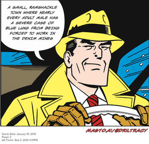 Original Dicktracy comic from January 19, 2013

-------------
Dril Tweet
Sep 3, 2012 4:31PM
-------------
Url
https://twitter.com/dril/status/242721490536112128
-------------
Transcript:
• A Small, Ramshackle Town Where Nearly Every Adult Male Has A Severe Case Of Blue Lung From Being Forced To Work In The Denim Mines


The image depicts a cartoon man dressed in a yellow hat and a tan suit, holding a cigar and sitting behind a steering wheel. The man has a wide smile on his face, and the background features an underwater scene, giving the illusion of the man driving through a submarine.
