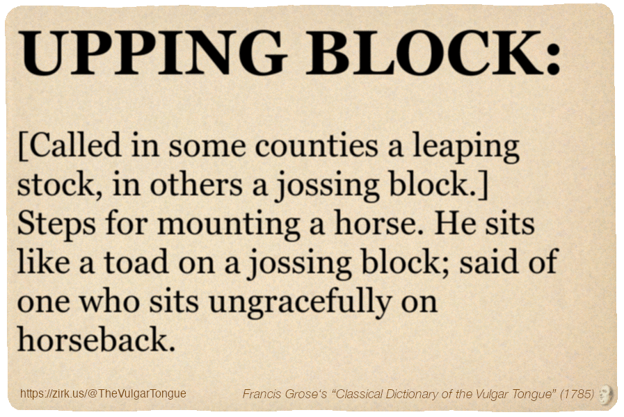 Image imitating a page from an old document, text (as in main toot):

UPPING BLOCK. [Called in some counties a leaping stock, in others a jossing block.] Steps for mounting a horse. He sits like a toad on a jossing block; said of one who sits ungracefully on horseback.

A selection from Francis Grose’s “Dictionary Of The Vulgar Tongue” (1785)