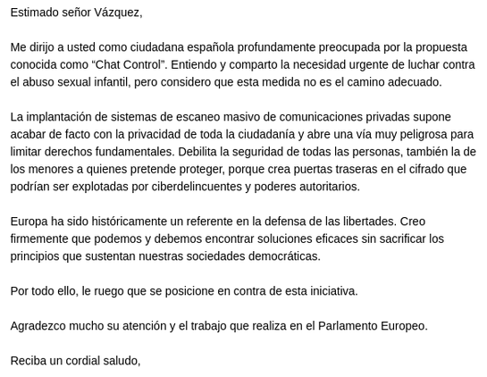 Estimado señor Vázquez,
Me dirijo a usted como ciudadana española profundamente preocupada por la propuesta conocida como “Chat Control”. Entiendo y comparto la necesidad urgente de luchar contra el abuso sexual infantil, pero considero que esta medida no es el camino adecuado.

La implantación de sistemas de escaneo masivo de comunicaciones privadas supone acabar de facto con la privacidad de toda la ciudadanía y abre una vía muy peligrosa para limitar derechos fundamentales. Debilita la seguridad de todas las personas, también la de los menores a quienes pretende proteger, porque crea puertas traseras en el cifrado que podrían ser explotadas por ciberdelincuentes y poderes autoritarios.

Europa ha sido históricamente un referente en la defensa de las libertades. Creo firmemente que podemos y debemos encontrar soluciones eficaces sin sacrificar los principios que sustentan nuestras sociedades democráticas.

Por todo ello, le ruego que se posicione en contra de esta iniciativa.

Agradezco mucho su atención y el trabajo que realiza en el Parlamento Europeo.

Reciba un cordial saludo,