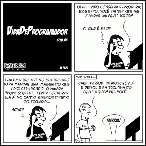 Programador: Olha... Não consegui reproduzir esse erro. Você vai ter que me mandar um Print Screen Usuário: O que é isso? Programador: Tem uma tecla aí no seu teclado para mandar uma imagem do que você está vendo, chamada "Print Screen"... Tenta localizar ela aí no canto superior direito do teclado... Usuário: Achei! (Mais tarde...) P.A.: Cara, passou um motoboy aí e deixou essa teclinha do print screen pra você... Programador: KABOOM! -- Camiseta: Nota mental: desista!