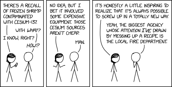 XKCD comic #3131 "Cesium" https://xkcd.com/3131/

explanation & transcript from ExplainXKCD https://www.explainxkcd.com/wiki/index.php/3131:_Cesium

transcript:
[Megan, on the left, looks at a news story on her phone next to Cueball.]

Megan: There's a recall of frozen shrimp contaminated with cesium-137.
Cueball: With what?
Megan: I know, right?
Cueball: How!?

[Megan puts her phone away and shrugs.]
Megan: No idea, but I bet it involved some expensive equipment. Those cesium sources aren't cheap.
Cueball: Man.

[Megan stops shrugging, with Cueball in thought.]
Megan: It's honestly a little inspiring to realize that it's always possible to screw up in a totally new way.
Cueball: Yeah, the biggest agency whose attention I've drawn by messing up a recipe is the local fire department.

Title text: Someday I hope to find a way to mess up a recipe so badly that it draws the attention of the International Air Transport Association, the International Mathematical Olympiad, or the NSA.

explanation (truncated to fit alt-text):
Cesium-137 is a radioactive isotope of cesium (a.k.a. "caesium"). This comic was posted the day after the FDA posted an advisory about frozen shrimp sourced from an Indonesian firm, because they were contaminated with radiation during shipment.

Rather than being concerned about the potential health impacts, Megan and Cueball are curious about the technical details that led to this contamination. Cs-137 is normally a by-product of nuclear reactors, [...]