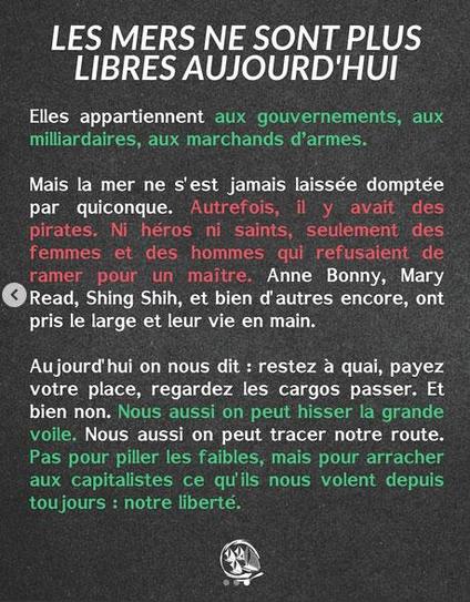 Autrefois il y avait des pirates, ni héros, ni saints, seulement des hommes et des femmes qui refusaient de ramer pour un maitre. Nous aussi on peut hisser la grande voile, pas pour piller les faibles, mais pour arracher aux capitalistes ce qu ils nous volent depuis toujours : notre liberté !
