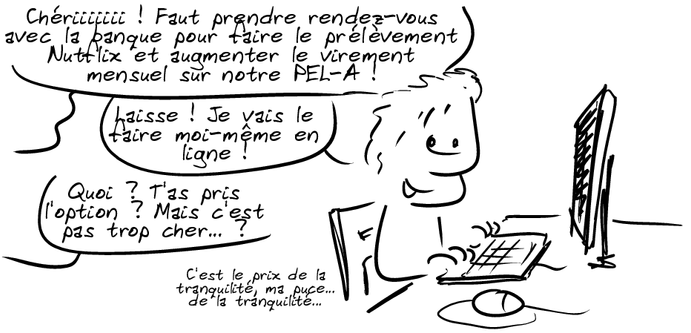 Un homme est derrière son ordinateur, souriant. Hors-champ, on entend : « Chériiiiiii ! Faut prendre rendez-vous avec la banque pour faire le prélèvement Nutflix et augmenter le virement mensuel sur notre PEL-A ! » L'homme : « Laisse ! Je vais le faire moi-même en ligne ! » La femme : « Quoi ? T'as pris l'option ? Mais c'est pas trop cher… ? » L'homme : « C'est le prix de la tranquilité, ma puce… de la tranquilité… »