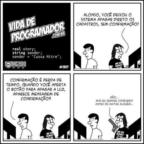 real story; string sender; sender = "Cussa Mitre"; Programador: Alonso, você deixou o sistema apagar direto os cadastros, sem confirmação! Alonso: Confirmação é perda de tempo. Quando você aperta o botão para apagar a luz, aparece mensagem de confirmação? Programador: Não... Mas eu sempre confirmo antes de matar alguém... -- Camiseta: Are you Alonso? (Y/N)