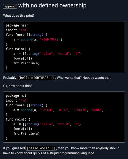 A screenshot from the linked post, text is as follows: 

What does this print?

```
package main
import "fmt"
func foo(a []string) {
    a = append(a, "NIGHTMARE")
}
func main() {
    a := []string{"hello", "world", "!"}
    foo(a[:1])
    fmt.Println(a)
}
```
Probably [hello NIGHTMARE !]. Who wants that? Nobody wants that.

Ok, how about this?

```
package main
import "fmt"
func foo(a []string) {
    a = append(a, "BACON", "THIS", "SHOULD", "WORK")
}
func main() {
    a := []string{"hello", "world", "!"}
    foo(a[:1])
    fmt.Println(a)
}
```
If you guessed [hello world !], then you know more than anybody should have to know about quirks of a stupid programming language.