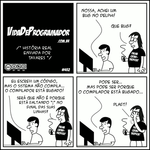 /* História real enviada por Tavares */ Alonso: Nossa, achei um bug no Delphi! Programador: Que bug? Alonso: Eu escrevi um código, mas o sistema não compila... O compilador está bugado! Programador: Será que não é porque está faltando ";" no final das suas linhas? Alonso: Pode ser... Mas pode ser porque o compilador está bugado... Programador: FACEPALM!