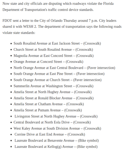 Now state and city officials are disputing which roadways violate the Florida Department of Transportation's traffic control device standards. FDOT sent a letter to the City of Orlando Thursday around 7 p.m. City leaders shared it with WESH 2. The department of transportation says the following roads violate state standards: South Rosalind Avenue at East Jackson Street – (Crosswalk), Church Street at South Rosalind Avenue – (Crosswalk), Magnolia Avenue at East Concord Street – (Crosswalk), Orange Avenue at Concord Street – (Crosswalk), North Orange Avenue at East Central Boulevard – (Paver intersection), South Orange Avenue at East Pine Street – (Paver intersection), South Orange Avenue at Church Street – (Paver intersection), Summerlin Avenue at Washington Street – (Crosswalk), Amelia Street at North Hughey Avenue – (Crosswalk), Amelia Street at Ronald Blocker Avenue – (Crosswalk), Amelia Street at Chatham Avenue – (Crosswalk), Amelia Street at Putnam Avenue – (Crosswalk), Livingston Street at North Hughey Avenue – (Crosswalk), Central Boulevard at North Eola Drive – (Crosswalk), West Kaley Avenue at South Division Avenue – (Crosswalk), Corrine Drive at East End Avenue – (Crosswalk), Laureate Boulevard at Benavente Avenue – (Bike symbol), Laureate Boulevard at Kellog(g) Avenue – (Bike symbol).