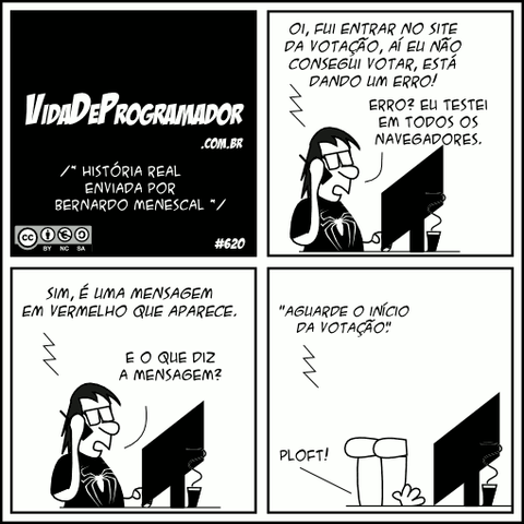 /* História real enviada por BERNARDO MENESCAL */ Cliente: Oi, fui entrar no site da votação, aí eu não consegui votar, está dando um erro! Programador: Erro? Eu testei em todos os navegadores. Cliente: Sim, é uma mensagem em vermelho que aparece. Programador: E o que diz a mensagem? Cliente: "Aguarde o início da votação." Programador: PLOFT!