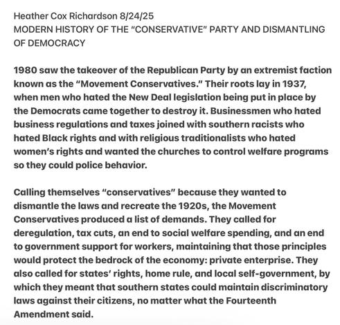 Heather Cox Richardson 8/24/25

MODERN HISTORY OF THE "CONSERVATIVE" PARTY AND DISMANTLING
OF DEMOCRACY

1980 saw the takeover of the Republican Party by an extremist faction
known as the “Movement Conservatives.” Their roots lay in 1937,
when men who hated the New Deal legislation being put in place by
the Democrats came together to destroy it. Businessmen who hated
business regulations and taxes joined with southern racists who
hated Black rights and with religious traditionalists who hated
women's rights and wanted the churches to control welfare programs
so they could police behavior.

Calling themselves “conservatives” because they wanted to
dismantle the laws and recreate the 1920s, the Movement
Conservatives produced d list of demands. They called for
deregulation, tax cuts, an end to social welfare spending, and an end
to government support for workers, maintaining that those principles
would protect the bedrock of the economy: private enterprise. They
also called for states’ rights, home rule, and local self-government, by
which they meant that southern states could maintain discriminatory
laws against their citizens, no matter what the Fourteenth
Amendment said.