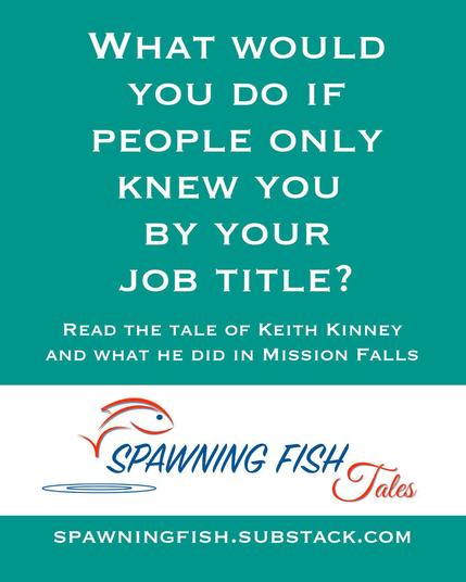White text on a teal background which reads:
“What would you do if people only knew you by your job title?
Read the tale of Keith Kinney and what he did in Mission Falls.”

Followed by a logo of a cartoon fish jumping of water symbolized by concentric rings below it along with the logo text: “Spawning Fish Tales”

Below that reads: spawningfish.substack.com