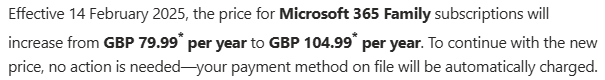 Extract of an email from Microsoft about a rise in price for an M365 subscription. It reads "Effective 14 February 2025, the price for Microsoft 365 Family subscriptions will increase from GBP 79.99* per year to GBP 104.99* per year. To continue with the new price, no action is needed—your payment method on file will be automatically charged."