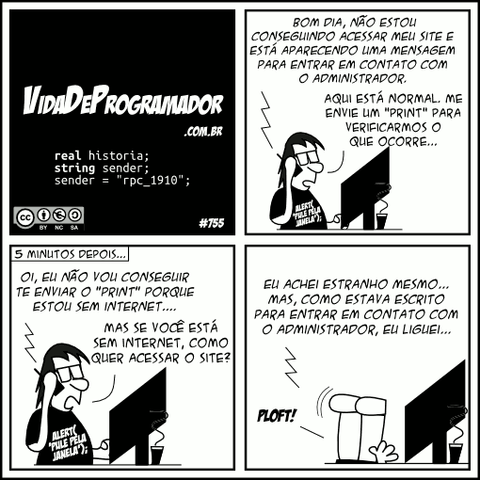 real historia; string sender; sender = "rpc_1910"; Cliente:  Bom dia, não estou conseguindo acessar meu site e está aparecendo uma mensagem para entrar em contato com o administrador. Programador: Aqui está normal. Me envie um "print" para verificarmos o que ocorre... (5 minutos depois...) Cliente: Oi, eu não vou conseguir te enviar o "Print" porque estou sem internet.... Programador: Mas se você está sem internet, como quer acessar o site? Cliente: Eu achei estranho mesmo... Mas, como estava escrito para entrar em contato com o administrador, eu liguei... Programador: PLOFT! -- Camiseta: alert(&#39;pule pela janela&#39;);