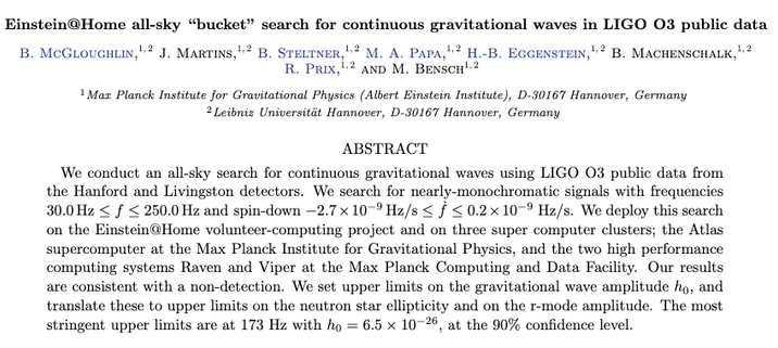Title and abstract of the paper

Einstein@Home all-sky “bucket” search for continuous gravitational waves in LIGO O3 public data

We conduct an all-sky search for continuous gravitational waves using LIGO O3 public data from the Hanford and Livingston detectors. We search for nearly-monochromatic signals with frequencies 30.0 Hz ≤ f ≤ 250.0 Hz and spin-down −2.7 × 10−9 Hz/s ≤ ˙f ≤ 0.2 × 10−9 Hz/s. We deploy this search on the Einstein@Home volunteer-computing project and on three super computer clusters; the Atlas supercomputer at the Max Planck Institute for Gravitational Physics, and the two high performance computing systems Raven and Viper at the Max Planck Computing and Data Facility. Our results are consistent with a non-detection. We set upper limits on the gravitational wave amplitude h0, and translate these to upper limits on the neutron star ellipticity and on the r-mode amplitude. The most stringent upper limits are at 173 Hz with h0 = 6.5 × 10−26, at the 90% confidence level.