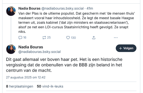 Screenshot van post van Nadia Bouras‬ op Bluesky:

‪@nadiabouras.bsky.social‬
Van der Plas is de ultieme populist. Dat gescherm met ‘de mensen thuis’ maskeert vooral haar inhoudsloosheid. Ze legt de meest basale Haagse termen uit, zoals kabinet (‘dat zijn ministers en staatssecretarissen’), alsof ze net een LOI-cursus Staatsinrichting heeft gevolgd. Ze snapt niks.

‪@nadiabouras.bsky.social‬
Dit gaat allemaal ver boven haar pet. Het is een historische vergissing dat de onbenullen van de BBB zijn beland in het centrum van de macht.
27 augustus 2025 om 12:42