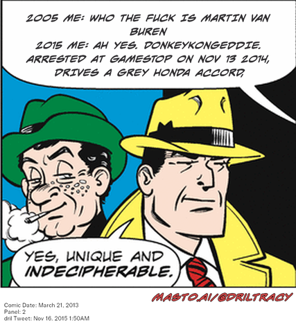 Original Dicktracy comic from March 21, 2013

-------------
Dril Tweet
Nov 16, 2015 1:50AM
-------------
Url
https://twitter.com/dril/status/666131324416229376
-------------
Transcript:
• 2005 Me: Who The Fuck Is Martin Van Buren  2015 Me: Ah Yes. Donkeykongeddie. Arrested At Gamestop On Nov 13 2014, Drives A Grey Honda Accord,


The image features two cartoon characters, one wearing a green hat and the other a yellow hat, standing next to each other and having a conversation. The man in the green hat is talking to the man in the yellow hat about the unique and unpredictable nature of some things in life. The conversation takes place in a cartoonish setting, with a speech bubble containing text about the man who stole the donkeyskinneddog from GameStop on Nov 13, 2020, and another speech bubble about the man who committed the crime on March 21, 2015.