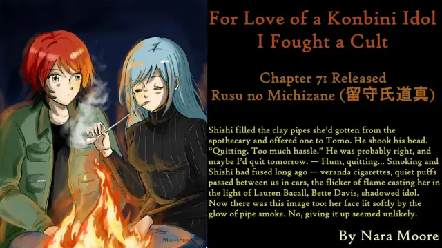 For Love of a Konbini Idol
I Fought a Cult
Chapter 71 Released
Rusu no Michizane (留守氏道真)
By Nara Moore
Art Mai-sensei

Image: [Caption: “By Campfire Light” by Mai-sense. Image: Shishi and Ume smoking a long-stemmed clay pipe in the light of a campfire. Both look contented.]

Quote: Shishi filled the clay pipes she’d gotten from the apothecary and offered one to Tomo. He shook his head. “Quitting. Too much hassle.” He was probably right, and maybe I’d quit tomorrow. — Hum, quitting… Smoking and Shishi had fused long ago — veranda cigarettes, quiet puffs passed between us in cars, the flicker of flame casting her in the light of Lauren Bacall, Bette Davis, shadowed idol. Now there was this image too: her face lit softly by the glow of pipe smoke. No, giving it up seemed unlikely.