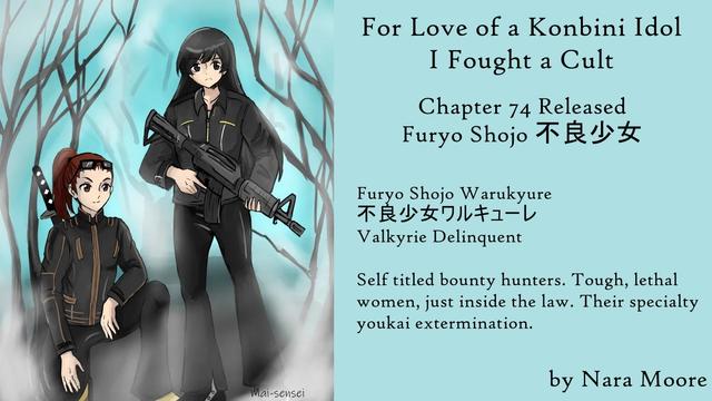 For Love of a Konbini Idol
I Fought a Cult
Chapter 74 Released
Furyō Shōjo 不良少女
By Nara Moore
Art Mai-sensei

Image: Caption: “Bounty Hunters by Mai-sensei: Image: Two women stand in a bare forest. Both are in black biker jackets. The one on the left has sunglasses on her head and a katana on her back. The one on the right is holding a military carbine.

Quote: Furyō Shōjo Warukyūre
不良少女ワルキューレ
Valkyrie Delinquent

Self-titled bounty hunters. Tough, lethal women, just inside the law. Their specialty youkai extermination.