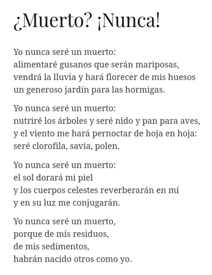 La imagen muestra un poema del poeta salvadoreño Tomás Andreu:

¿Muerto? ¡Nunca!

Yo nunca seré un muerto:
alimentaré gusanos que serán mariposas,
vendrá la lluvia y hará florecer de mis huesos
un generoso jardín para las hormigas.

Yo nunca seré un muerto:
nutriré los árboles y seré nido y pan para aves,
y el viento me hará pernoctar de hoja en hoja:
seré clorofila, savia, polen.

Yo nunca seré un muerto:
el sol dorará mi piel
y los cuerpos celestes reverberarán en mí
y en su luz me conjugarán.

Yo nunca será un muerto,
porque de mis residuos,
de mis sedimentos,
habrán nacido otros como yo.