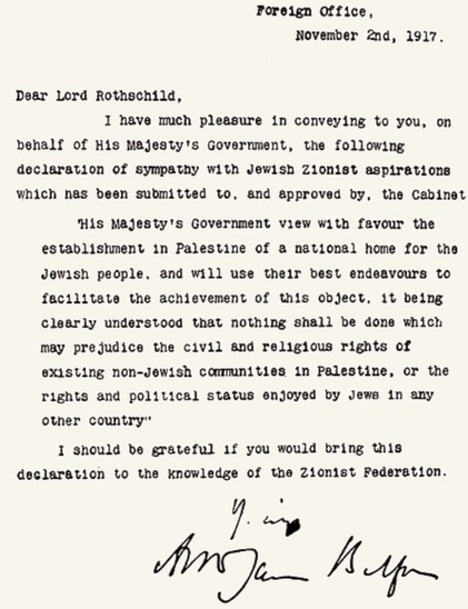 Foreign Office,
November 2nd, 1917.
Dear Lord Rothschild,

I have much pleasure in conveying to you, on
behalf of His Majesty's Government, the following
declaration of sympathy with Jewish Zionist aspirations
which has been submitted to, and approved by, the Cabinet

‘His Majesty's Government view with favour the
establishment in Palestine of a national home for the
Jewish people, and will use their best endeavours to
facilitate the achievement of this object, it being
clearly understood that nothing shall be done which
may prejudice the civil and religious rights of
existing non-Jewish communities in Palestine, or the
rights and political status enjoyed by Jews in any
other country"

1 should be grateful if you would bring this
declaration to the knowledge of the Zionist Federation.
Ws
Zag A Af