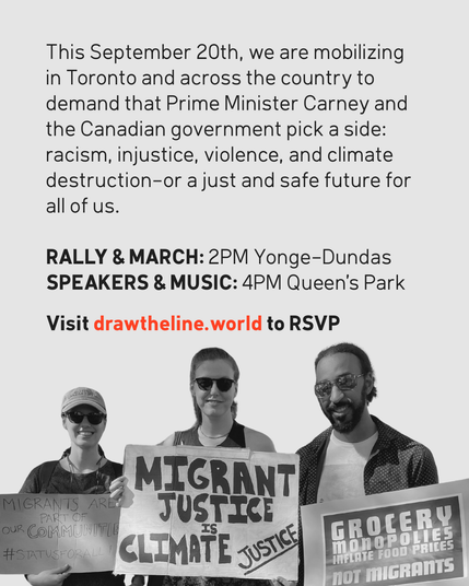 Call to action for a September 20th protest in Toronto. Text as follows: 

"This September 20th, we are mobilizing in Toronto and across the country to demand that Prime Minister Carney and the Canadian government pick a side: racism, injustice, violence, and climate destruction-or a just and safe future for all of us. Visit drawtheline.world to RSVP." 

The lower half shows three smiling protestors holding signs reading "Migrants are part of our communities," "Migrant justice is climate justice," and "Grocery monopolies inflate food prices, not migrants."