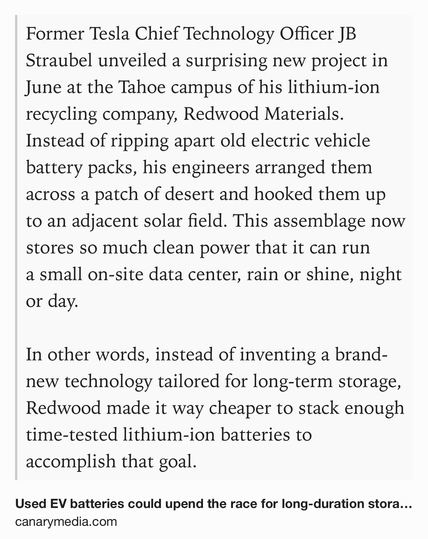 Text Shot: Former Tesla Chief Technology Officer JB Straubel unveiled a surprising new project in June at the Tahoe campus of his lithium-ion recycling company, Redwood Materials. Instead of ripping apart old electric vehicle battery packs, his engineers arranged them across a patch of desert and hooked them up to an adjacent solar field. This assemblage now stores so much clean power that it can run a small on-site data center, rain or shine, night or day.

In other words, instead of inventing a brand-new technology tailored for long-term storage, Redwood made it way cheaper to stack enough time-tested lithium-ion batteries to accomplish that goal.