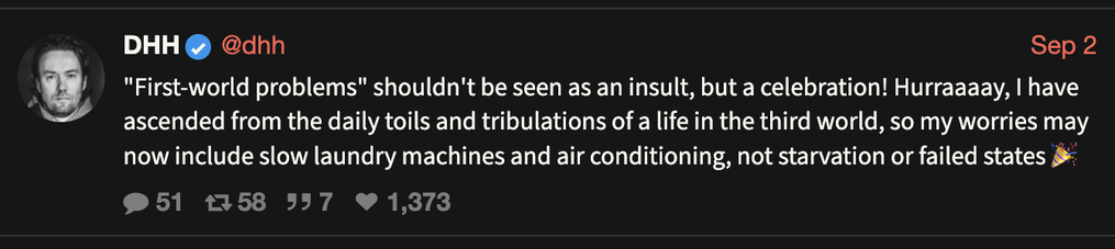 DHH posting on the Nazi Bar social network:

"First-world problems" shouldn't be seen as an insult, but a celebration! Hurraaaay, I have ascended from the daily toils and tribulations of a life in the third world, so my worries may now include slow laundry machines and air conditioning, not starvation or failed states 🎉