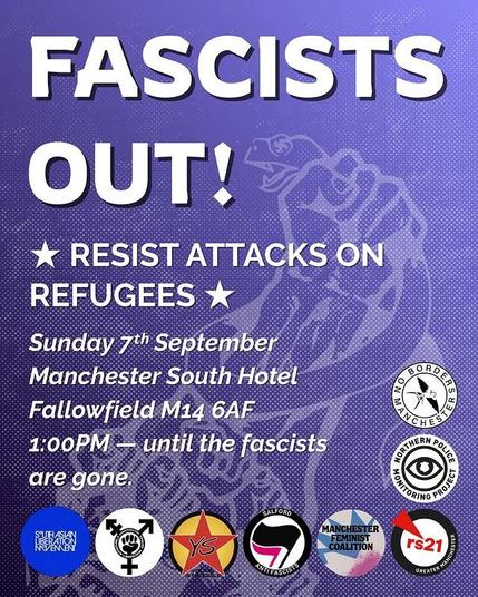Fascists out!

Resist attacks on refugees

Sunday 7th September
Manchester South Hotel
Fallowfield M14 6AF
1pm - until the fascists are gone

Logos from: South Asian Liberation Movement, a trans rights org I can't read the name of, Young Struggle, Salford Antifascists, Manchester Feminist Coalition, rs21 Greater Manchester, Northern Police Monitoring Project, No Borders Manchester