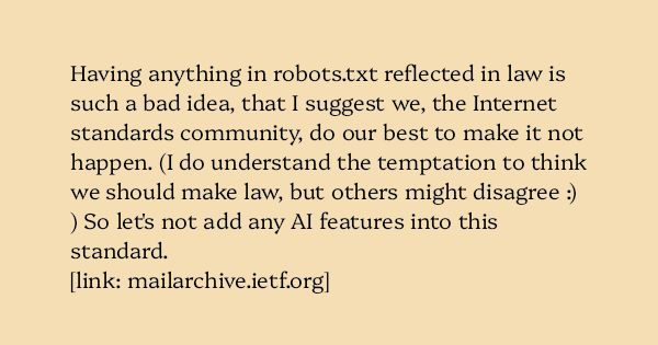 image text: Having anything in robots.txt reflected in law is such a bad idea, that I suggest we, the Internet standards community, do our best to make it not happen.  (I do understand the temptation to think we should make law, but others might disagree :) )   So 