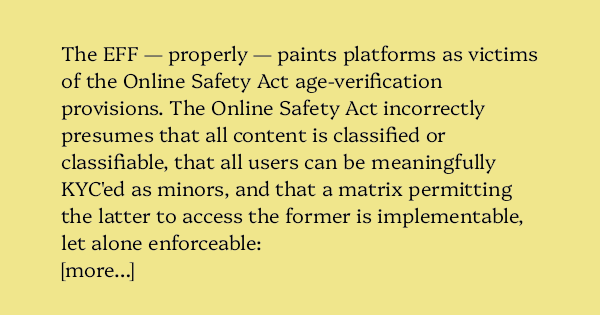 image text: The EFF — properly — paints platforms as victims of the Online Safety Act age-verification provisions. The Online Safety Act incorrectly presumes that all content is classified or classifiable, that all users can be meaningfully KYC'ed as minors, and 