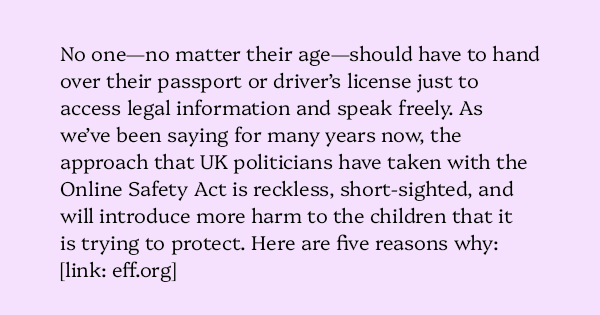image text: No one—no matter their age—should have to hand over their passport or driver’s license just to access legal information and speak freely. As we’ve been saying for many years now, the approach that UK politicians have taken with the Online Safety Ac