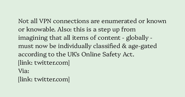 image text: Not all VPN connections are enumerated or known or knowable. Also: this is a step up from imagining that all items of content - globally - must now be individually classified & age-gated according to the UK's Online Safety Act.




https://twitter.com/The_