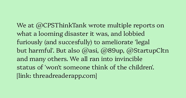 image text: We at @CPSThinkTank wrote multiple reports on what a looming disaster it was, and lobbied furiously (and succesfully) to ameliorate 'legal but harmful'. But also @asi, @89up, @StartupCltn and many others. We all ran into invincible status of 'won't someone