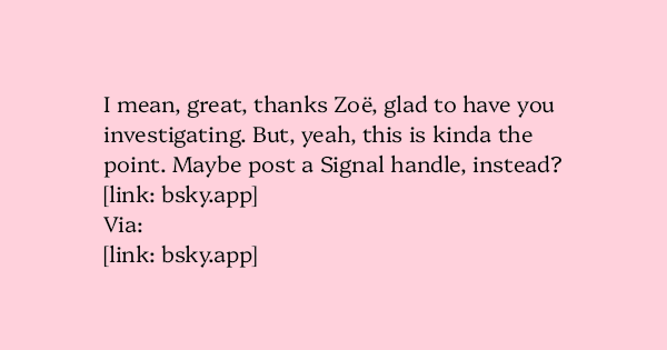 image text: I mean, great, thanks Zoë, glad to have you investigating. But, yeah, this is kinda the point. Maybe post a Signal handle, instead?




https://bsky.app/profile/zoecrowther.bsky.social/post/3lw4kk46pxk2r




Via:




https://bsky.app/profile/openrightsgro
