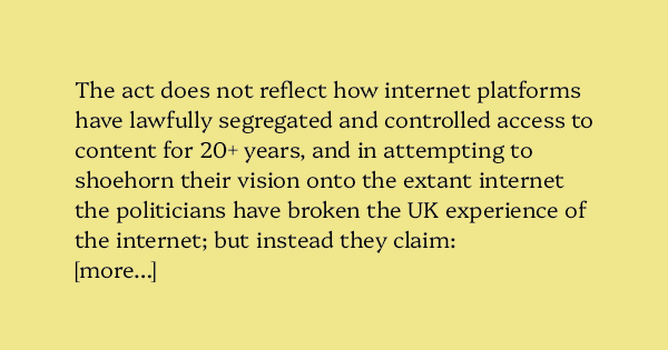 image text: The act does not reflect how internet platforms have lawfully segregated and controlled access to content for 20+ years, and in attempting to shoehorn their vision onto the extant internet the politicians have broken the UK experience of the internet; but 