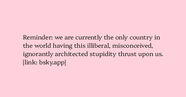 image text: Reminder: we are currently the only country in the world having this illiberal, misconceived, ignorantly architected stupidity thrust upon us.
https://bsky.app/profile/bsky.app/post/3lunvnx3rmc2y image text: Reminder: we are currently the only country in the world having this illiberal, misconceived, ignorantly architected stupidity thrust upon us.
https://bsky.app/profile/bsky.app/post/3lunvnx3rmc2y