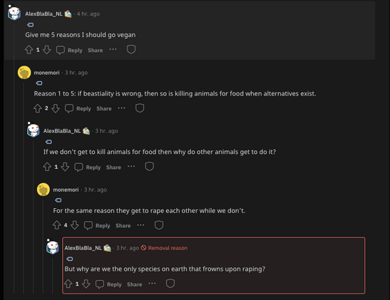 Reddit thread:

Person 1: Give me 5 reasons I should go vegan

Person 2: Reason 1 to 5 - if beastiality is wrong, then so is killing animals for food when alternatives exist.

Person 1: If we don't get to kill animals for food then why do other animals get to do it?

Person 2: For the same reason they get to rape each other while we don't

Person 1: But why are we the only species on earth that frowns upon raping?