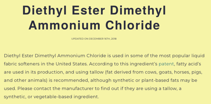 Diethyl Ester Dimethyl Ammonium Chloride 

UPDATED ON DECEMBER 16TH, 2018 

Diethyl Ester Dimethyl Ammonium Chloride is used in some of the most popular liquid fabric softeners in the United States. According to this ingredient's patent, fatty acid's are used in its production, and using tallow (fat derived from cows, goats, horses, pigs, and other animals) is recommended, although synthetic or plant-based fats may be used. Please contact the manufacturer to find out if they are using a tallow, a synthetic, or vegetable-based ingredient. 

Source: https://doublecheckvegan.com/ingredients/diethyl-ester-dimethyl-ammonium-chloride/